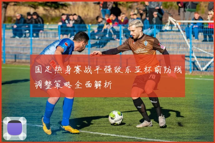 国足热身赛战平强敌东亚杯前防线调整策略全面解析