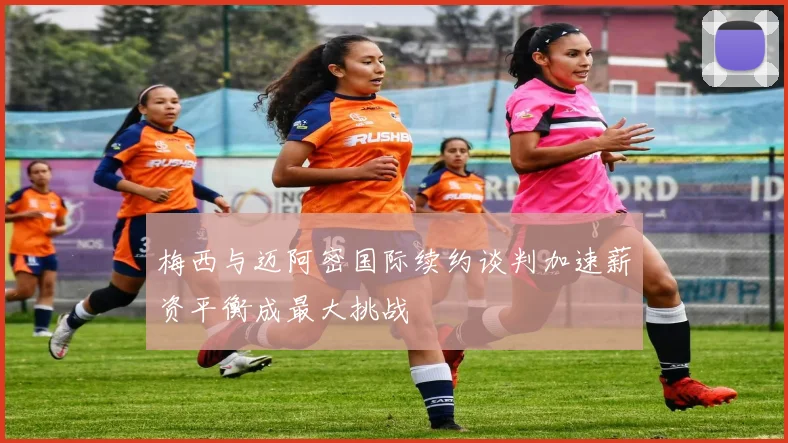 梅西与迈阿密国际续约谈判加速薪资平衡成最大挑战
