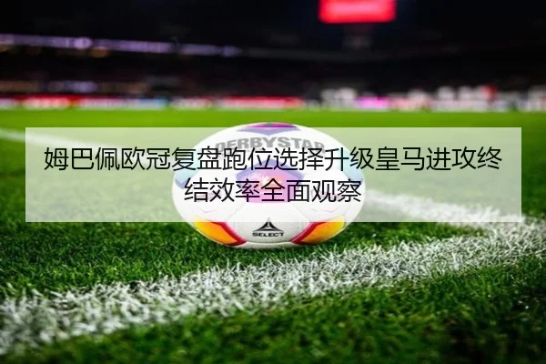 姆巴佩欧冠复盘跑位选择升级皇马进攻终结效率全面观察